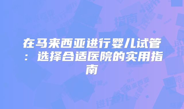 在马来西亚进行婴儿试管:选择合适医院的实用指南