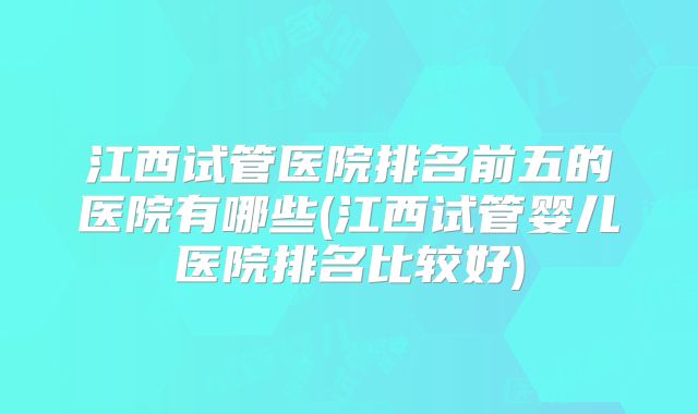 江西试管医院排名前五的医院有哪些(江西试管婴儿医院排名比较好)