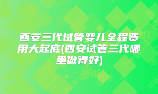 西安三代试管婴儿全程费用大起底(西安试管三代哪里做得好)