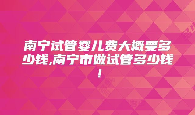 南宁试管婴儿费大概要多少钱,南宁市做试管多少钱!