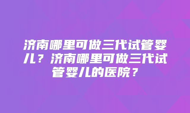 济南哪里可做三代试管婴儿？济南哪里可做三代试管婴儿的医院？