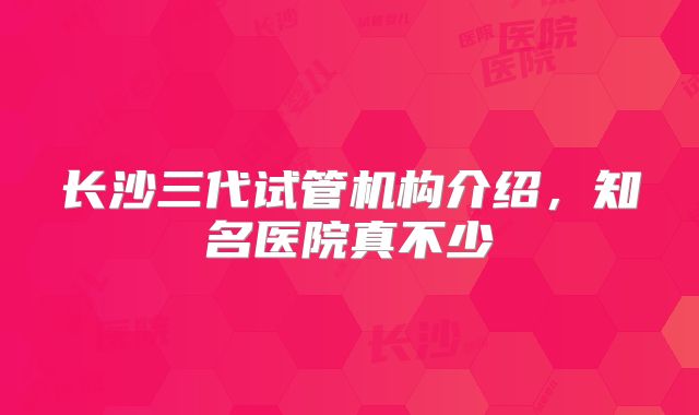 长沙三代试管机构介绍，知名医院真不少