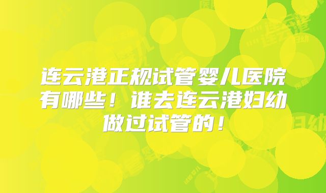 连云港正规试管婴儿医院有哪些！谁去连云港妇幼做过试管的！
