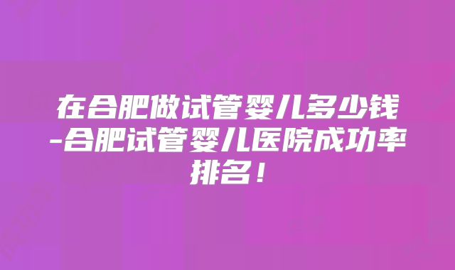 在合肥做试管婴儿多少钱-合肥试管婴儿医院成功率排名!