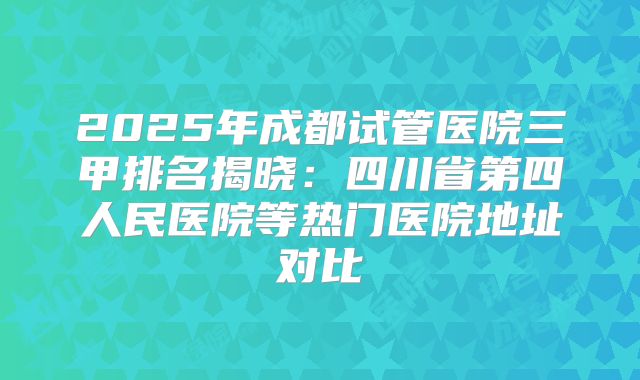 2025年成都试管医院三甲排名揭晓：四川省第四人民医院等热门医院地址对比
