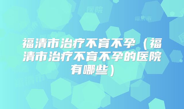 福清市治疗不育不孕(福清市治疗不育不孕的医院有哪些)