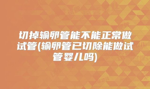 切掉输卵管能不能正常做试管(输卵管已切除能做试管婴儿吗)