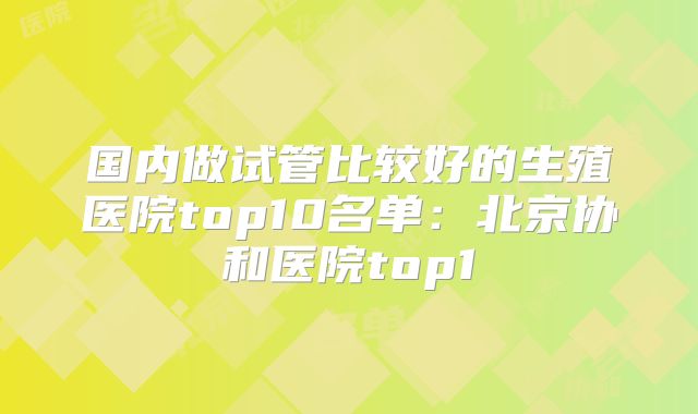 国内做试管比较好的生殖医院top10名单：北京协和医院top1