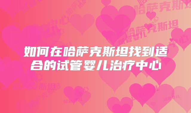 如何在哈萨克斯坦找到适合的试管婴儿治疗中心