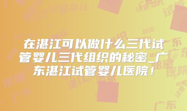 在湛江可以做什么三代试管婴儿三代组织的秘密_广东湛江试管婴儿医院!