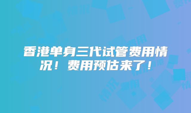 香港单身三代试管费用情况!费用预估来了!