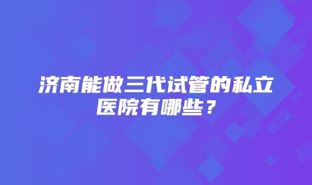 济南能做三代试管的私立医院有哪些？