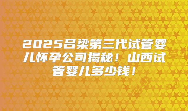 2025吕梁第三代试管婴儿怀孕公司揭秘！山西试管婴儿多少钱！