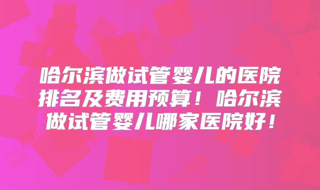 哈尔滨做试管婴儿的医院排名及费用预算！哈尔滨做试管婴儿哪家医院好！