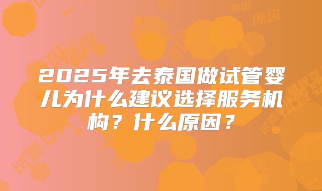 2025年去泰国做试管婴儿为什么建议选择服务机构?什么原因?