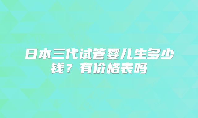 日本三代试管婴儿生多少钱?有价格表吗
