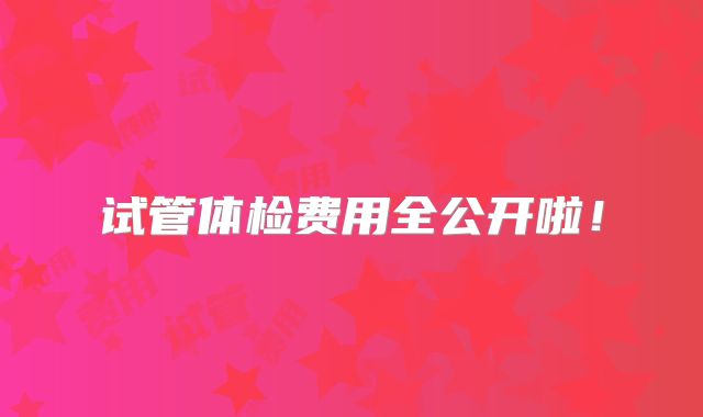 试管体检费用全公开啦!