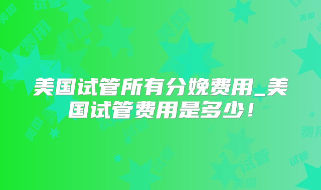 美国试管所有分娩费用_美国试管费用是多少！