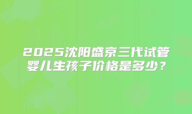 2025沈阳盛京三代试管婴儿生孩子价格是多少？