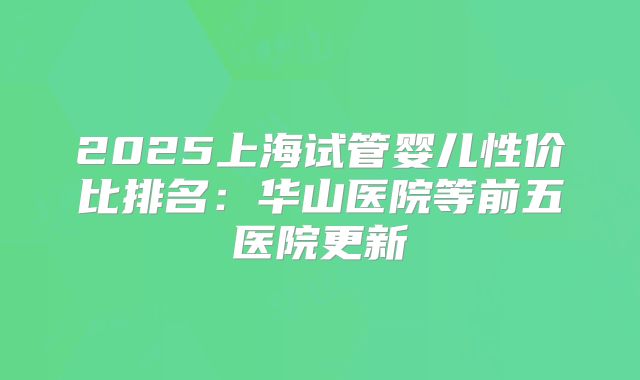 2025上海试管婴儿性价比排名：华山医院等前五医院更新