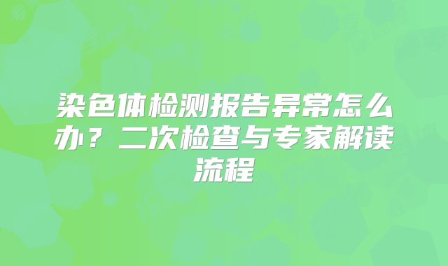 染色体检测报告异常怎么办？二次检查与专家解读流程