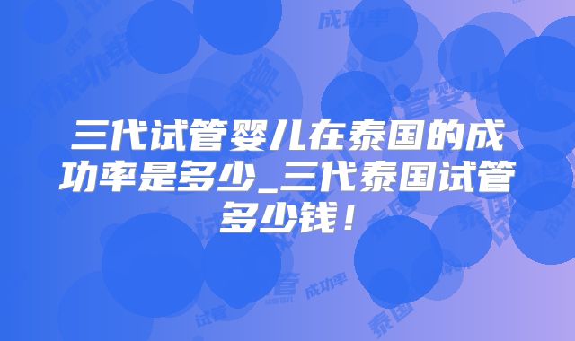 三代试管婴儿在泰国的成功率是多少_三代泰国试管多少钱!