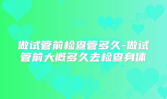 做试管前检查管多久-做试管前大概多久去检查身体