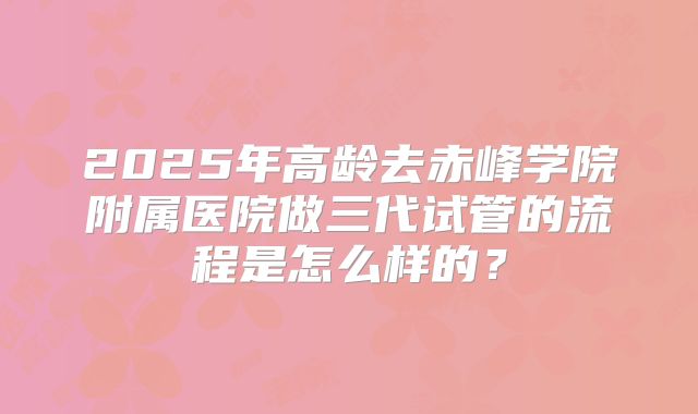 2025年高龄去赤峰学院附属医院做三代试管的流程是怎么样的?