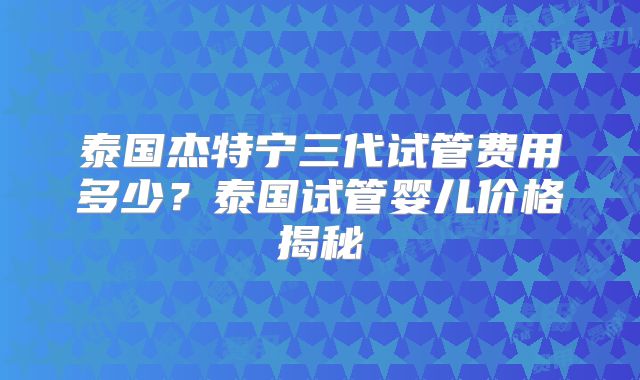 泰国杰特宁三代试管费用多少？泰国试管婴儿价格揭秘