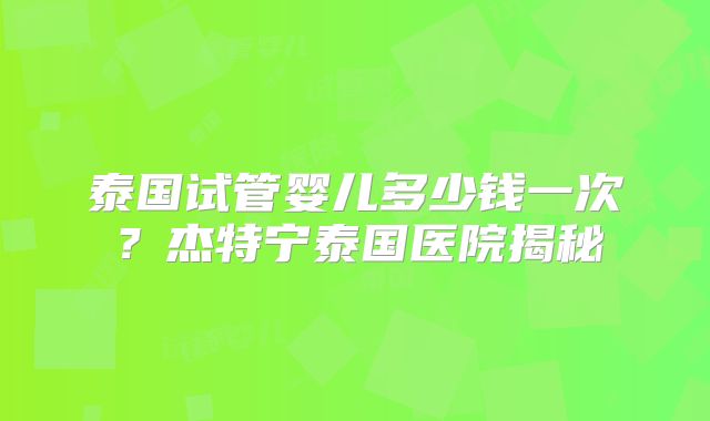 泰国试管婴儿多少钱一次？杰特宁泰国医院揭秘