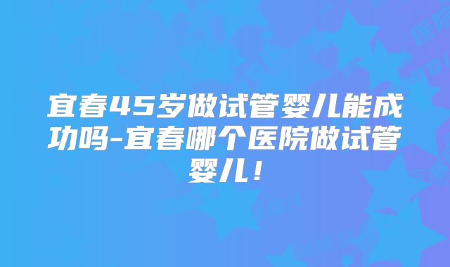 宜春45岁做试管婴儿能成功吗-宜春哪个医院做试管婴儿！