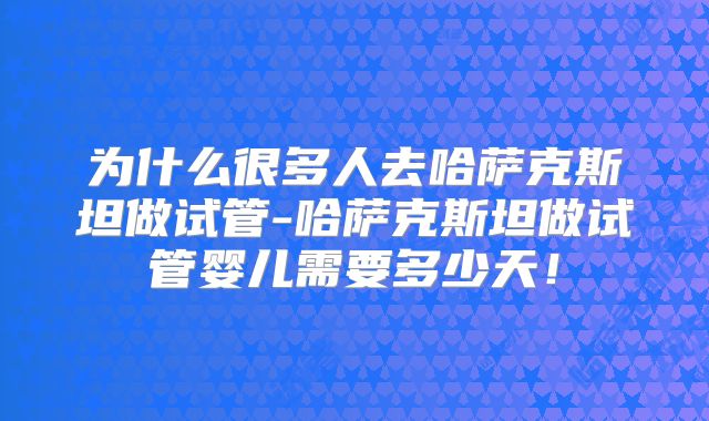 为什么很多人去哈萨克斯坦做试管-哈萨克斯坦做试管婴儿需要多少天！