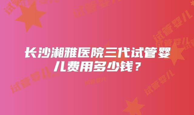 长沙湘雅医院三代试管婴儿费用多少钱？