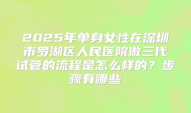 2025年单身女性在深圳市罗湖区人民医院做三代试管的流程是怎么样的?步骤有哪些