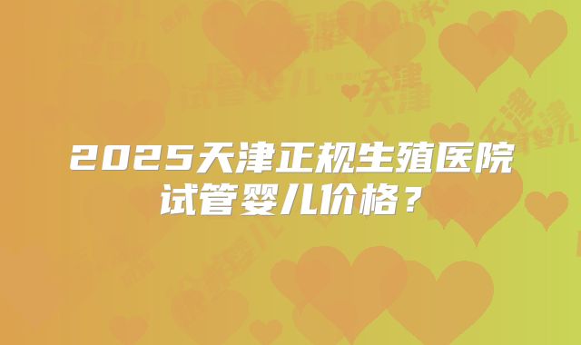 2025天津正规生殖医院试管婴儿价格？