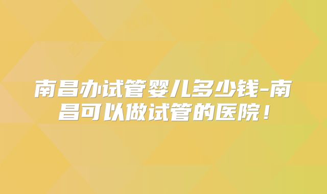 南昌办试管婴儿多少钱-南昌可以做试管的医院！
