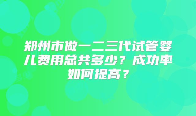 郑州市做一二三代试管婴儿费用总共多少？成功率如何提高？