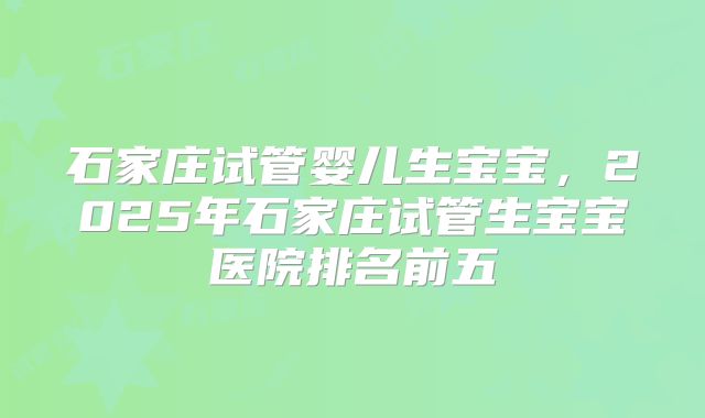 石家庄试管婴儿生宝宝，2025年石家庄试管生宝宝医院排名前五