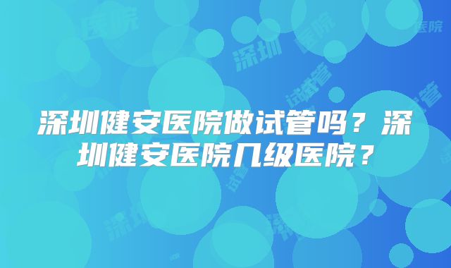 深圳健安医院做试管吗?深圳健安医院几级医院?