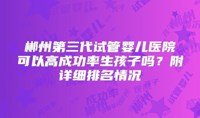 郴州第三代试管婴儿医院可以高成功率生孩子吗?附详细排名情况
