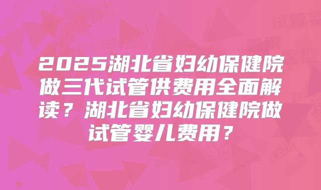 2025湖北省妇幼保健院做三代试管供费用全面解读?湖北省妇幼保健院做试管婴儿费用?