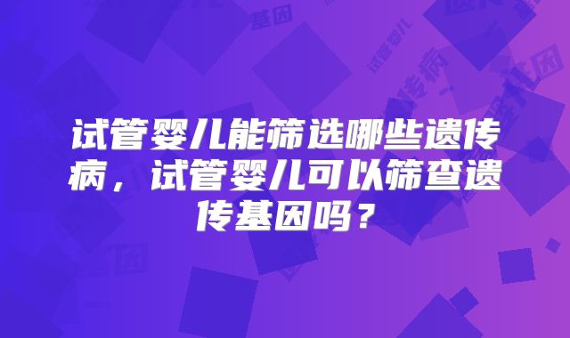 试管婴儿能筛选哪些遗传病,试管婴儿可以筛查遗传基因吗?