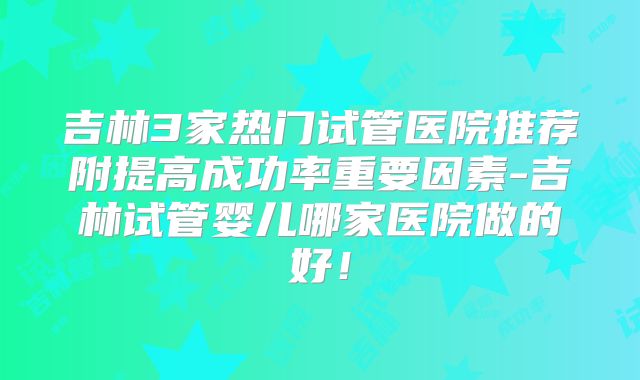 吉林3家热门试管医院推荐附提高成功率重要因素-吉林试管婴儿哪家医院做的好!