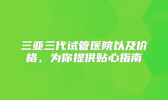 三亚三代试管医院以及价格，为你提供贴心指南