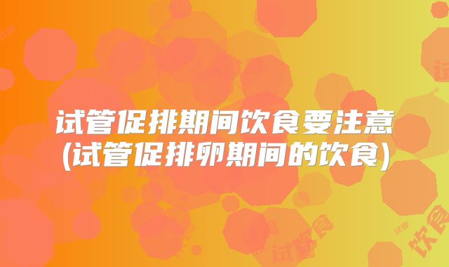 试管促排期间饮食要注意(试管促排卵期间的饮食)