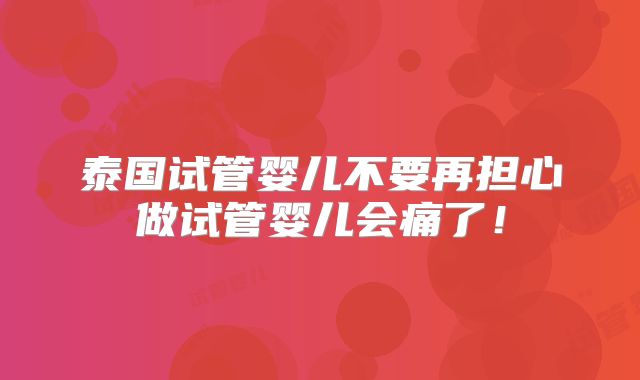 泰国试管婴儿不要再担心做试管婴儿会痛了！