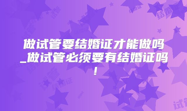 做试管要结婚证才能做吗_做试管必须要有结婚证吗！