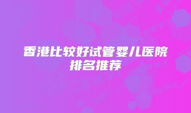 香港比较好试管婴儿医院排名推荐