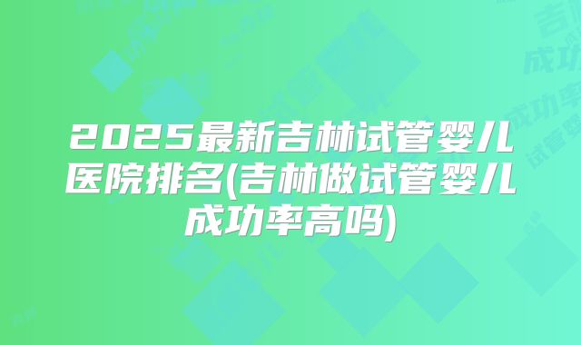 2025最新吉林试管婴儿医院排名(吉林做试管婴儿成功率高吗)