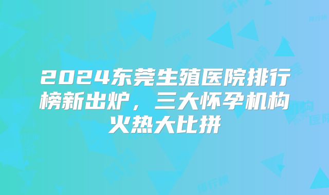 2024东莞生殖医院排行榜新出炉，三大怀孕机构火热大比拼